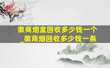 徽商烟盒回收多少钱一个_徽商烟回收多少钱一条