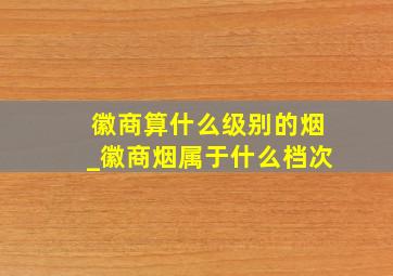 徽商算什么级别的烟_徽商烟属于什么档次