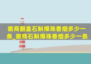 徽商翻盖石斛爆珠香烟多少一条_徽商石斛爆珠香烟多少一条