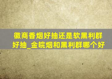 徽商香烟好抽还是软黑利群好抽_金皖烟和黑利群哪个好