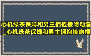 心机绿茶保姆和男主拥抱接吻动漫_心机绿茶保姆和男主拥抱接吻视频