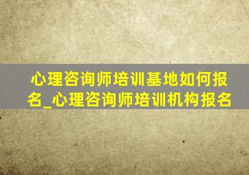 心理咨询师培训基地如何报名_心理咨询师培训机构报名