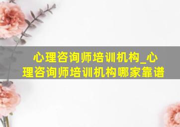 心理咨询师培训机构_心理咨询师培训机构哪家靠谱