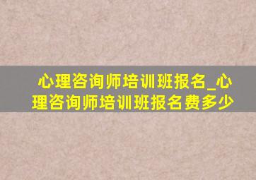 心理咨询师培训班报名_心理咨询师培训班报名费多少