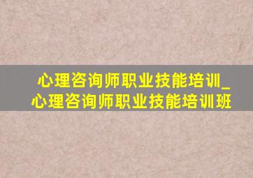 心理咨询师职业技能培训_心理咨询师职业技能培训班