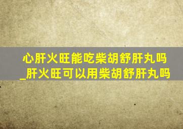 心肝火旺能吃柴胡舒肝丸吗_肝火旺可以用柴胡舒肝丸吗