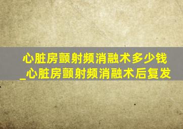 心脏房颤射频消融术多少钱_心脏房颤射频消融术后复发