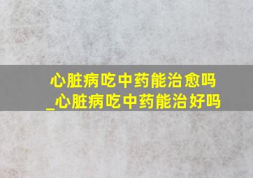 心脏病吃中药能治愈吗_心脏病吃中药能治好吗