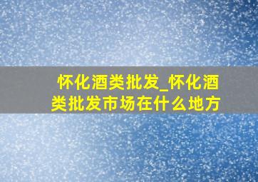 怀化酒类批发_怀化酒类批发市场在什么地方