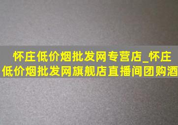 怀庄(低价烟批发网)专营店_怀庄(低价烟批发网)旗舰店直播间团购酒