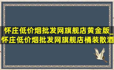 怀庄(低价烟批发网)旗舰店黄金版_怀庄(低价烟批发网)旗舰店桶装散酒