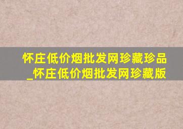 怀庄(低价烟批发网)珍藏珍品_怀庄(低价烟批发网)珍藏版