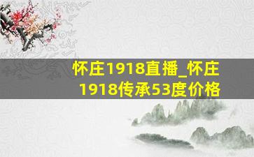 怀庄1918直播_怀庄1918传承53度价格