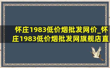 怀庄1983(低价烟批发网)价_怀庄1983(低价烟批发网)旗舰店直播