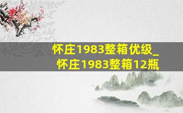 怀庄1983整箱优级_怀庄1983整箱12瓶