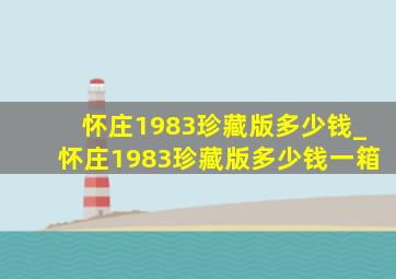 怀庄1983珍藏版多少钱_怀庄1983珍藏版多少钱一箱