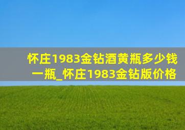 怀庄1983金钻酒黄瓶多少钱一瓶_怀庄1983金钻版价格