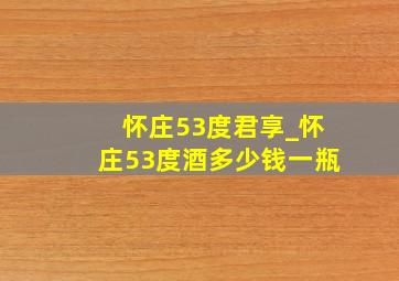 怀庄53度君享_怀庄53度酒多少钱一瓶