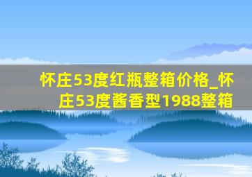 怀庄53度红瓶整箱价格_怀庄53度酱香型1988整箱