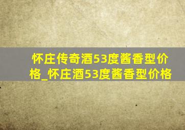 怀庄传奇酒53度酱香型价格_怀庄酒53度酱香型价格