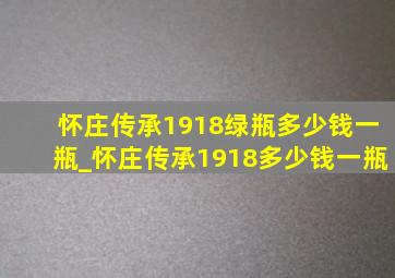 怀庄传承1918绿瓶多少钱一瓶_怀庄传承1918多少钱一瓶