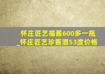 怀庄匠艺福酱600多一瓶_怀庄匠艺珍酱酒53度价格