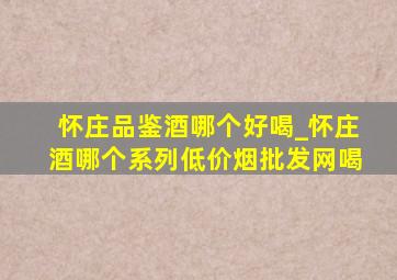 怀庄品鉴酒哪个好喝_怀庄酒哪个系列(低价烟批发网)喝