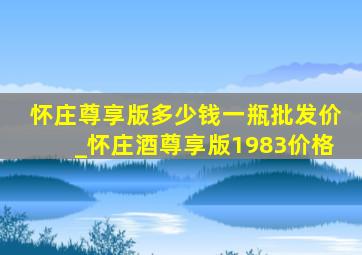 怀庄尊享版多少钱一瓶批发价_怀庄酒尊享版1983价格