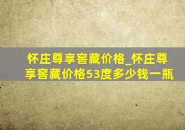 怀庄尊享窖藏价格_怀庄尊享窖藏价格53度多少钱一瓶