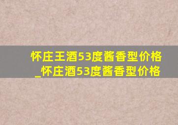 怀庄王酒53度酱香型价格_怀庄酒53度酱香型价格