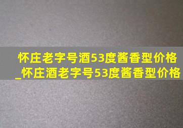 怀庄老字号酒53度酱香型价格_怀庄酒老字号53度酱香型价格