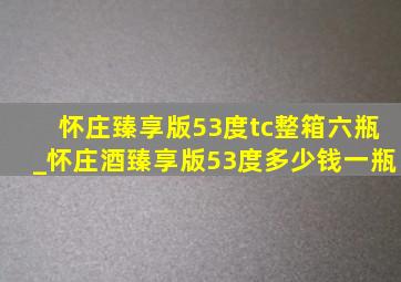 怀庄臻享版53度tc整箱六瓶_怀庄酒臻享版53度多少钱一瓶