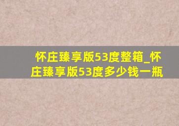 怀庄臻享版53度整箱_怀庄臻享版53度多少钱一瓶