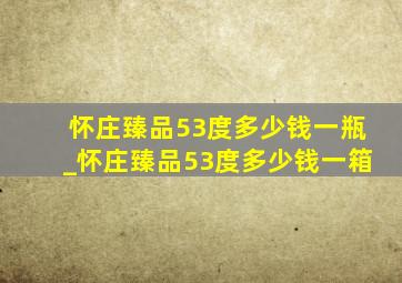 怀庄臻品53度多少钱一瓶_怀庄臻品53度多少钱一箱