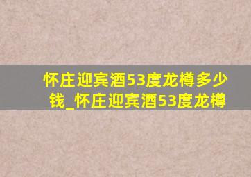 怀庄迎宾酒53度龙樽多少钱_怀庄迎宾酒53度龙樽