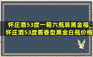 怀庄酒53度一箱六瓶装黑金福_怀庄酒53度酱香型黑金白瓶价格