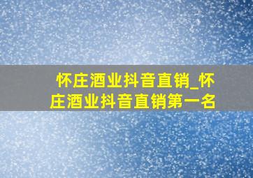 怀庄酒业抖音直销_怀庄酒业抖音直销第一名