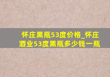 怀庄黑瓶53度价格_怀庄酒业53度黑瓶多少钱一瓶