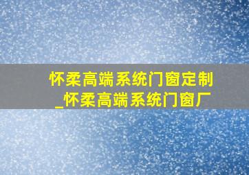 怀柔高端系统门窗定制_怀柔高端系统门窗厂