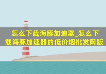 怎么下载海豚加速器_怎么下载海豚加速器的(低价烟批发网)版