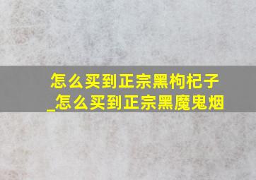 怎么买到正宗黑枸杞子_怎么买到正宗黑魔鬼烟