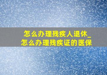 怎么办理残疾人退休_怎么办理残疾证的医保