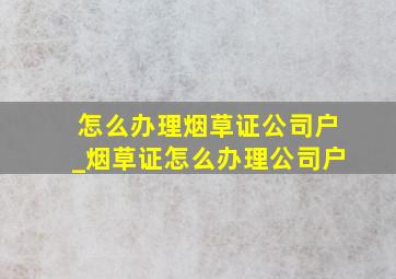 怎么办理烟草证公司户_烟草证怎么办理公司户