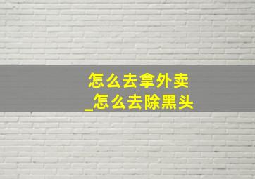 怎么去拿外卖_怎么去除黑头