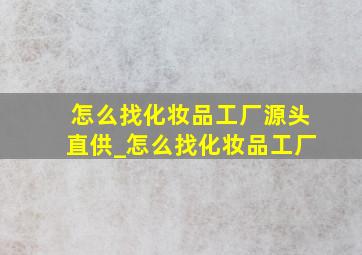 怎么找化妆品工厂源头直供_怎么找化妆品工厂