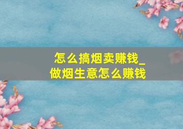 怎么搞烟卖赚钱_做烟生意怎么赚钱