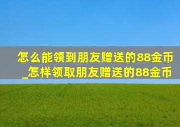 怎么能领到朋友赠送的88金币_怎样领取朋友赠送的88金币