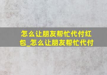 怎么让朋友帮忙代付红包_怎么让朋友帮忙代付