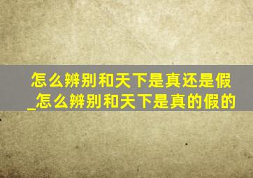 怎么辨别和天下是真还是假_怎么辨别和天下是真的假的