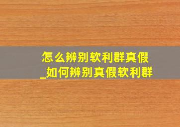 怎么辨别软利群真假_如何辨别真假软利群